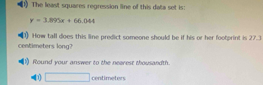 The least squares regression line of this data set is:
y=3.895x+66.044
How tall does this line predict someone should be if his or her footprint is 27.3
centimeters long? 
Round your answer to the nearest thousandth.
□ centimeters