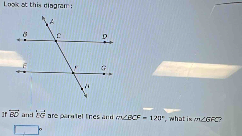 Look at this diagram: 
If overleftrightarrow BD and overleftrightarrow EG are parallel lines and m∠ BCF=120° , what is m∠ GFC ?
□°