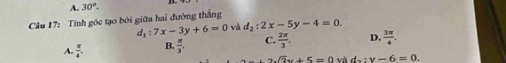 A. 30^o. B.
Câu 17: Tính góc tạo bởi giữa hai đường thắng
d_1:7x-3y+6=0 và d_2:2x-5y-4=0.
D.
B.  π /3 .
C.  2π /3 .  3π /4 .
A.  π /4 . sqrt(3)y+5=0 và d_2:y-6=0.