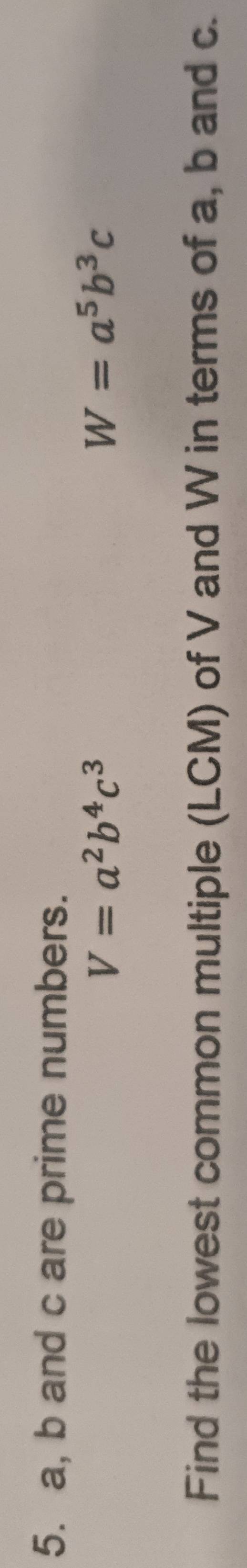 a, b and c are prime numbers.
V=a^2b^4c^3
W=a^5b^3c
Find the lowest common multiple (LCM) of V and W in terms of a, b and c.