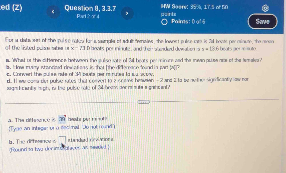 ed (Z) Question 8, 3.3.7 HW Score: 35%, 17.5 of 50
Part 2 of 4 > points
Points: 0 of 6 Save
For a data set of the pulse rates for a sample of adult females, the lowest pulse rate is 34 beats per minute, the mean
of the listed pulse rates is overline x=73.0 beats per minute, and their standard deviation is s=13.6 beats per minute.
a. What is the difference between the pulse rate of 34 beats per minute and the mean pulse rate of the females?
b. How many standard deviations is that [the difference found in part (a)]?
c. Convert the pulse rate of 34 beats per minutes to a z score.
d. If we consider pulse rates that convert to z scores between -2 and 2 to be neither significantly low nor
significantly high, is the pulse rate of 34 beats per minute significant?
a. The difference is 39 beats per minute.
(Type an integer or a decimal. Do not round.)
b. The difference is □ standard deviations.
(Round to two decima places as needed.)