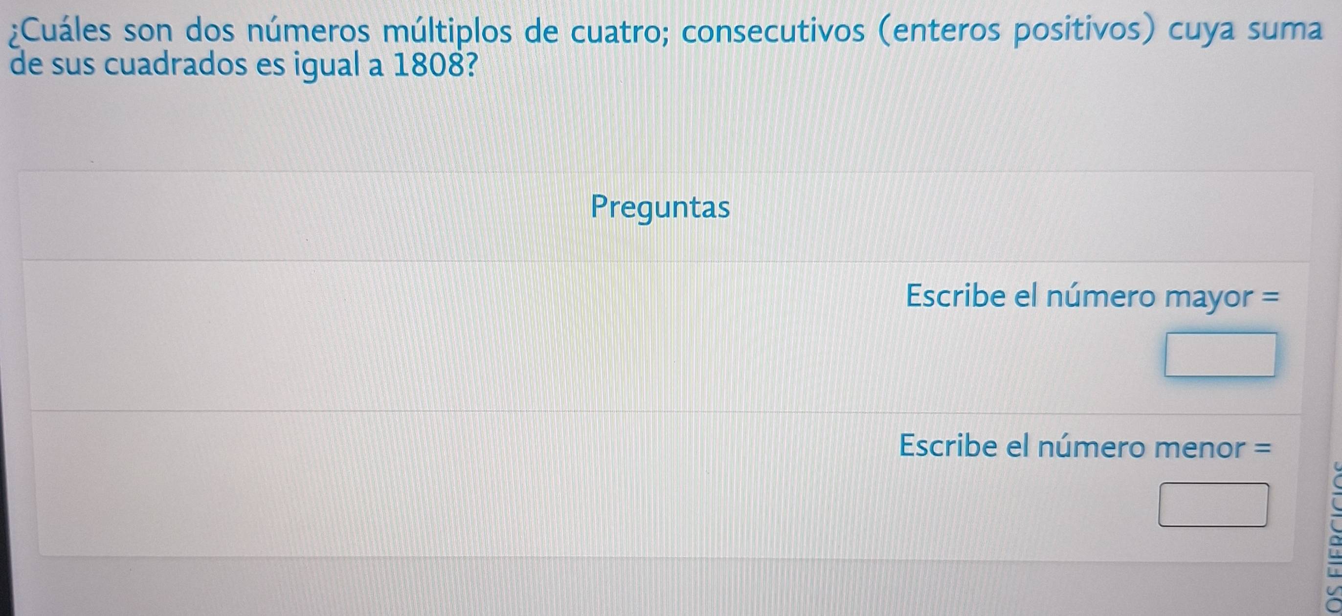 ¿Cuáles son dos números múltiplos de cuatro; consecutivos (enteros positivos) cuya suma 
de sus cuadrados es igual a 1808? 
Preguntas 
Escribe el número mayor = 
Escribe el número menor =