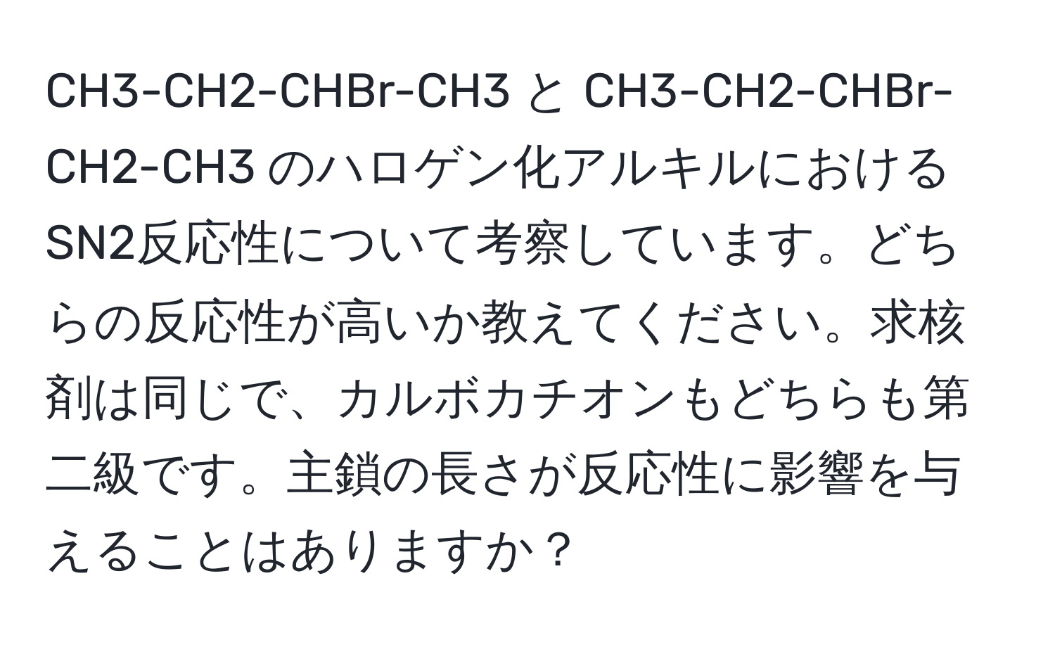 CH3-CH2-CHBr-CH3 と CH3-CH2-CHBr-CH2-CH3 のハロゲン化アルキルにおけるSN2反応性について考察しています。どちらの反応性が高いか教えてください。求核剤は同じで、カルボカチオンもどちらも第二級です。主鎖の長さが反応性に影響を与えることはありますか？