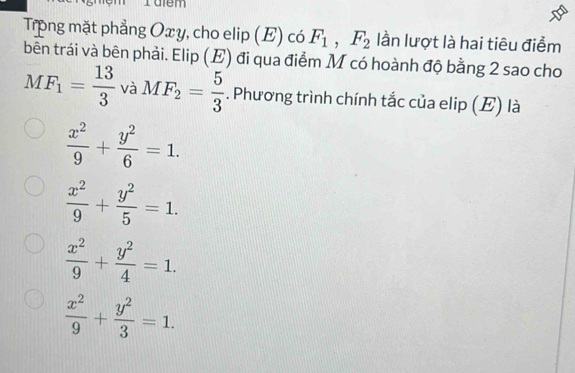 Talem
Trong mặt phẳng Oxy, cho elip (E) có F_1, F_2 lần lượt là hai tiêu điểm
bên trái và bên phải. Elip (E) đi qua điểm M có hoành độ bằng 2 sao cho
MF_1= 13/3  và MF_2= 5/3 . Phương trình chính tắc của elip (E) là
 x^2/9 + y^2/6 =1.
 x^2/9 + y^2/5 =1.
 x^2/9 + y^2/4 =1.
 x^2/9 + y^2/3 =1.