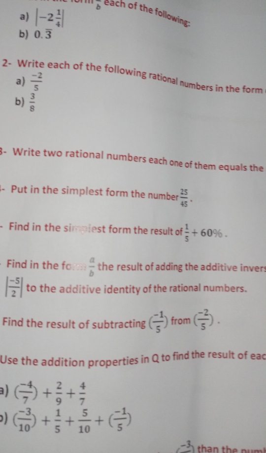 |-2 1/4 |
overline b each of the following: 
b) 0.overline 3
2- Write each of the following rational numbers in the form 
a)  (-2)/5 
b)  3/8 
3- Write two rational numbers each one of them equals the 
- Put in the simplest form the number  25/45 . 
- Find in the simpiest form the result of  1/5 +60%. 
Find in the fo a  a/b  the result of adding the additive invers
| (-5)/2 | to the additive identity of the rational numbers. 
Find the result of subtracting ( (-1)/5 ) from ( (-2)/5 ). 
Use the addition properties in Q to find the result of ead 
a ) ( (-4)/7 )+ 2/9 + 4/7 
( (-3)/10 )+ 1/5 + 5/10 +( (-1)/5 )
-3