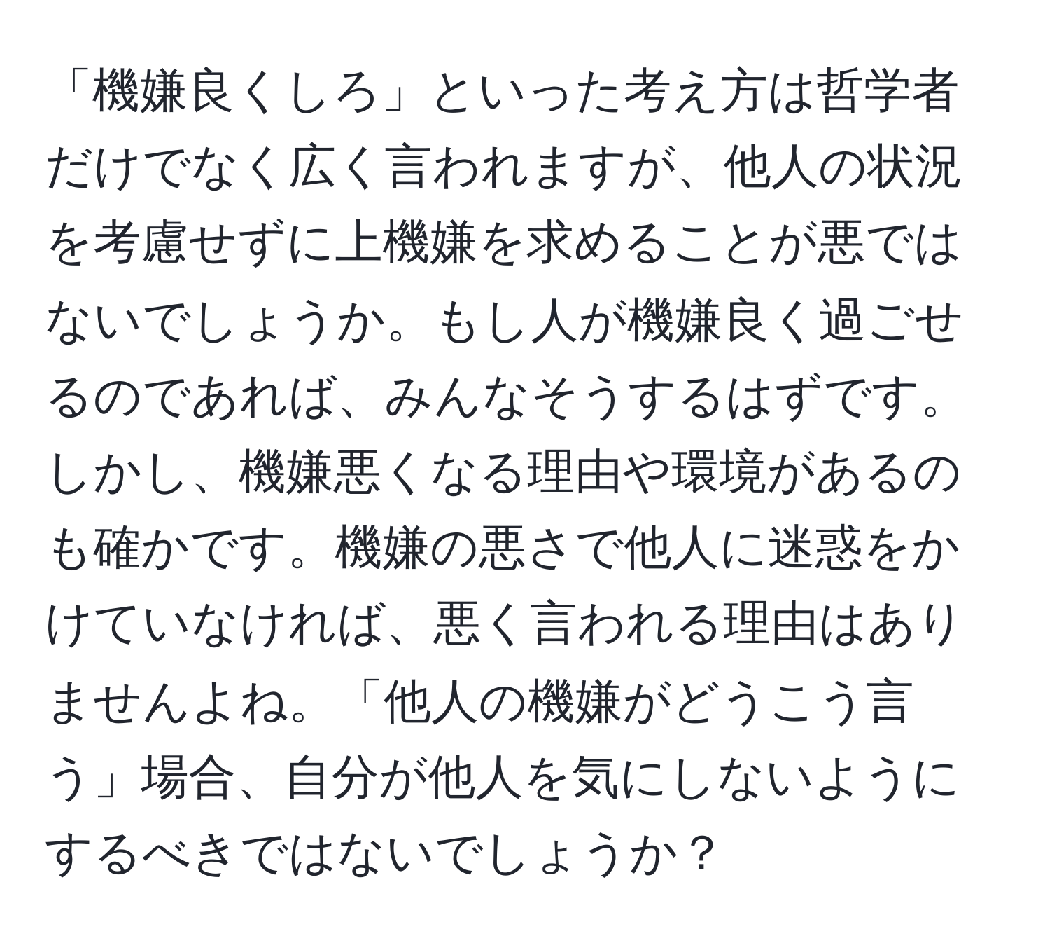 「機嫌良くしろ」といった考え方は哲学者だけでなく広く言われますが、他人の状況を考慮せずに上機嫌を求めることが悪ではないでしょうか。もし人が機嫌良く過ごせるのであれば、みんなそうするはずです。しかし、機嫌悪くなる理由や環境があるのも確かです。機嫌の悪さで他人に迷惑をかけていなければ、悪く言われる理由はありませんよね。「他人の機嫌がどうこう言う」場合、自分が他人を気にしないようにするべきではないでしょうか？