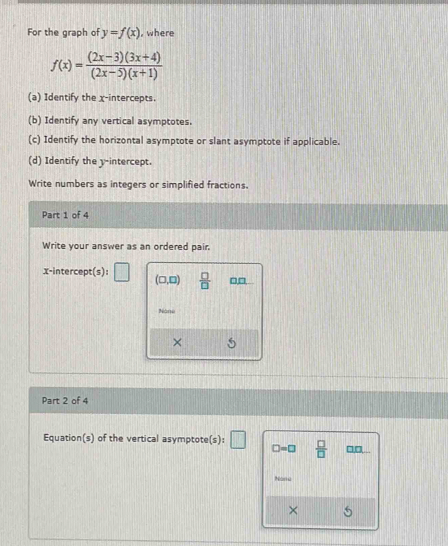 For the graph of y=f(x) , where
f(x)= ((2x-3)(3x+4))/(2x-5)(x+1) 
(a) Identify the x-intercepts.
(b) Identify any vertical asymptotes.
(c) Identify the horizontal asymptote or slant asymptote if applicable.
(d) Identify the y-intercept.
Write numbers as integers or simplified fractions,
Part 1 of 4
Write your answer as an ordered pair.
x-intercept(s):
(□ ,□ )  □ /□   □,□,
None
×
Part 2 of 4
Equation(s) of the vertical asymptote(s): ||  □ /□   □,□,. .
□ =□
Nona
×