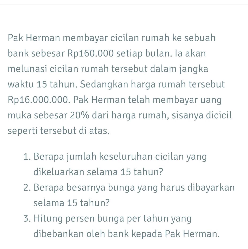 Pak Herman membayar cicilan rumah ke sebuah 
bank sebesar Rp160.000 setiap bulan. Ia akan 
melunasi cicilan rumah tersebut dalam jangka 
waktu 15 tahun. Sedangkan harga rumah tersebut
Rp16.000.000. Pak Herman telah membayar uang 
muka sebesar 20% dari harga rumah, sisanya dicicil 
seperti tersebut di atas. 
1. Berapa jumlah keseluruhan cicilan yang 
dikeluarkan selama 15 tahun? 
2. Berapa besarnya bunga yang harus dibayarkan 
selama 15 tahun? 
3. Hitung persen bunga per tahun yang 
dibebankan oleh bank kepada Pak Herman.