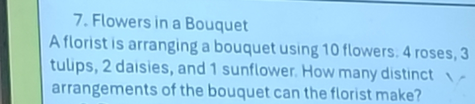 Flowers in a Bouquet 
A florist is arranging a bouquet using 10 flowers. 4 roses, 3
tulips, 2 daisies, and 1 sunflower. How many distinct 
arrangements of the bouquet can the florist make?