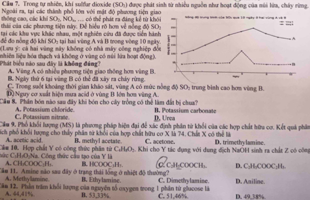 Trong tự nhiên, khí sulfur dioxide (SO_2) 6 được phát sinh từ nhiều nguồn như hoạt động của núi lửa, cháy rừng.
Ngoài ra, tại các thành phổ lớn với mật độ phương tiện giao
thông cao, các khí SO_2,NO_x, . C có thể phát ra đáng kể từ kh
thái của các phương tiện này. Để hiểu rõ hơn về nồng độ SO_2
tại các khu vực khác nhau, một nghiên cứu đã được tiến hàn
đề đo nồng độ khí SO_2 tại hai vùng A và B trong vòng 10 ngà
(Lưu ý: cả hai vùng này không có nhà máy công nghiệp đố
nhiên liệu hóa thạch và không ở vùng có núi lửa hoạt động).
Phát biểu nào sau đây là không đúng?
A. Vùng A có nhiều phương tiện giao thông hơn vùng B.
B. Ngày thứ 6 tại vùng B có thể đã xảy ra cháy rừng.
C. Trong suốt khoảng thời gian khảo sát, vùng A có mức nổng độ SO_2 trung bình cao hơn vùng B.
D.  Nguy cơ xuất hiện mưa acid ở vùng B lớn hơn vùng A.
Câu 8. Phân bón nào sau đây khi bón cho cây trồng có thể làm đất bị chua?
A. Potassium chloride. B. Potassium carbonate
C. Potassium nitrate. D. Urea
Câu 9. Phổ khối lượng (MS) là phương pháp hiện đại để xác định phân tử khối của các hợp chất hữu cơ. Kết quả phân
sích phố khối lượng cho thấy phân tử khổi của hợp chất hữu cơ X là 74. Chất X có thể là
A. acetic acid. B. methyl acetate. C. acetone. D. trimethylamine.
Câu 10. Hợp chất Y có công thức phân tử C_4H_8O_2. Khi cho Y tác dụng với dung dịch NaOH sinh ra chất Z có công
hức C_3H_5O_2Na. Công thức cầu tạo của Y là
A. CH_3COOC_2H_5. B. HCOOC_3H_7. C. C_2H_5COOCH_3. D. C_2H_5COOC_2H_5.
Cầu 11. Amine nào sau đây ở trạng thái lồng ở nhiệt độ thường?
A. Methylamine. B. Ethylamine. C. Dimethylamine. D. Aniline.
Cần 12. Phần trăm khối lượng của nguyên tố oxygen trong l phân tử glucose là
A. 44,41%. B. 53,33%. C. 51,46%. D. 49.38%.