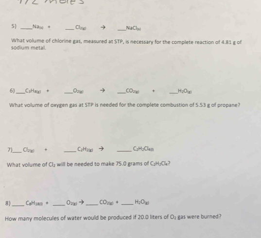 Na(s) + _  1 _  NaCl_(x)
What volume of chlorine gas, measured at STP, is necessary for the complete reaction of 4.81 g of 
sodium metal. 
6)_ C3H8(g) + _  wis _ CO2(g) + _  H_2O_(g)
What volume of oxygen gas at STP is needed for the complete combustion of 5.53 g of propane? 
7)_ Cl_2(g) + _  C_2H_2(g) _  C_2H_2Cl_4n
What volume of Cl_2 will be needed to make 75.0 grams of C_2H_2Cl_4
8)_ C_8H_18(l)+ _  O_2(g)to _  CO_2(g)+ _  H_2O_(g)
How many molecules of water would be produced if 20.0 liters of O_2 gas were burned?