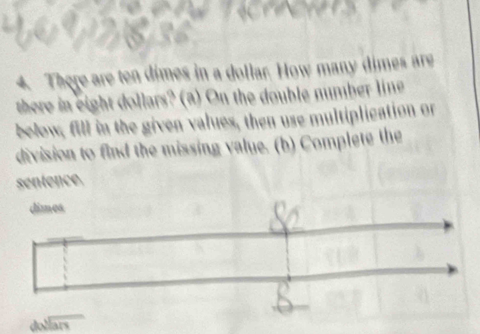 There are ten dimes in a dollar. How many dimes are 
there in eight dollars? (a) On the double number line 
below, fill in the given values, then use multiplication or 
division to find the missing value. (b) Complete the 
séntence. 
dimes 
h beginarrayr sqrt[3](ar)endarray