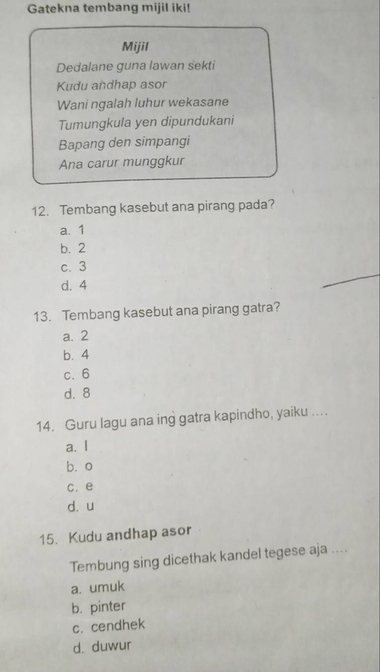 Gatekna tembang mijil iki!
Mijil
Dedalane guna lawan sekti
Kudu andhap asor
Wani ngalah luhur wekasane
Tumungkula yen dipundukani
Bapang den simpangi
Ana carur munggkur
12. Tembang kasebut ana pirang pada?
a. 1
b. 2
_
c. 3
d. 4
13. Tembang kasebut ana pirang gatra?
a. 2
b. 4
c. 6
d. 8
14. Guru lagu ana ing gatra kapindho, yaiku ....
a. I
bào
c.e
dòu
15. Kudu andhap asor
Tembung sing dicethak kandel tegese aja ....
a. umuk
b. pinter
c. cendhek
d. duwur