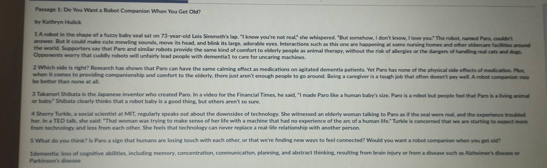 Passage 1: Do You Want a Robot Companion When You Get Old?
by Kathryn Hulick
1 A robot in the shape of a fuzzy baby seal sat on 73-year-old Lois Simmeth's lap. “I know you're not real," she whispered. "But somehow, I don’t know, I love you." The robot, named Paro, couldn’t
answer. But it could make cute mewling sounds, move its head, and blink its large, adorable eyes. Interactions such as this one are happening at some nursing homes and other eldercare facilities around
the world. Supporters say that Paro and similar robots provide the same kind of comfort to elderly people as animal therapy, without the risk of allergies or the dangers of handling real cats and dogs
Opponents worry that cuddly robots will unfairly lead people with dementia1 to care for uncaring machines.
2 Which side is right? Research has shown that Paro can have the same calming effect as medications on agitated dementia patients. Yet Paro has none of the physical side effects of medication. Plus
when it comes to providing companionship and comfort to the elderly, there just aren't enough people to go around. Being a caregiver is a tough job that often doesn't pay well. A robot companion may
be better than none at all.
3 Takanori Shibata is the Japanese inventor who created Paro. In a video for the Financial Times, he said, "I made Paro like a human baby's size. Paro is a robot but people feel that Paro is a living animal
or baby." Shibata clearly thinks that a robot baby is a good thing, but others aren't so sure.
4 Sherry Turkle, a social scientist at MIT, regularly speaks out about the downsides of technology. She witnessed an elderly woman talking to Paro as if the seal were real, and the experience troubled
her. In a TED talk, she said: "That woman was trying to make sense of her life with a machine that had no experience of the arc of a human life." Turkle is concerned that we are starting to expect more
from technology and less from each other. She feels that technology can never replace a real-life relationship with another person.
5 What do you think? Is Paro a sign that humans are losing touch with each other, or that we're finding new ways to feel connected? Would you want a robot companion when you get old?
1dementia: loss of cognitive abilities, including memory, concentration, communication, planning, and abstract thinking, resulting from brain injury or from a disease such as Alzheimer's disease or
Parkinson's disease