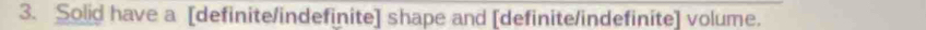 Solid have a [definite/indefinite] shape and [definite/indefinite] volume.