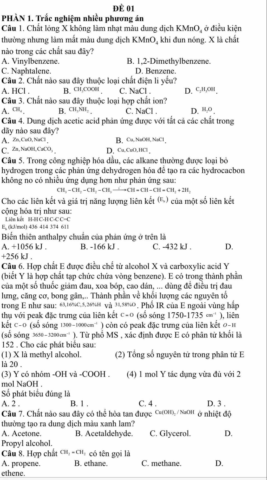 Đề 01
PHÀN 1. Trắc nghiệm nhiều phương án
Câu 1. Chất lỏng X không làm nhạt màu dung dịch KMnO_4 ở điều kiện
thường nhưng làm mất màu dung dịch KMnO khi đun nóng. X là chất
nào trong các chất sau đây?
A. Vinylbenzene. B. 1,2-Dimethylbenzene.
C. Naphtalene. D. Benzene.
Câu 2. Chất nào sau đây thuộc loại chất điện li yếu?
A. HCl . B. CH COOH . C. NaCl . D. c₂H₃OH.
Câu 3. Chất nào sau đây thuộc loại hợp chất ion?
A. CH₄ . B. CH_3NH_2 C. NaCl . D、h₂o
Câu 4. Dung dịch acetic acid phản ứng được với tất cả các chất trong
dãy nào sau đây?
A. Zn,CuO,NaCl B. Cu, NaOH, NaCl 
C. Zn, NaOH, C. aCC )3 D. Cu, CuO,HCl
Câu 5. Trong công nghiệp hóa dầu, các alkane thường được loại bỏ
hydrogen trong các phản ứng dehydrogen hóa để tạo ra các hydrocacbon
không no có nhiều ứng dụng hơn như phản ứng sau:
CH_3-CH_2-CH_2-CH_3to CH=CH-CH=CH_2+2H_2
Cho các liên kết và giá trị năng lượng liên kết (®) của một số liên kết
cộng hóa trị như sau:
Liên kết H-H C-H C-C C=C
E (kJ/mol) 436 414 374 611
Biến thiên anthalpy chuẩn của phản ứng ở trên là
A. +1056 kJ . B. -166 kJ . C. -432 kJ . D.
+256 kJ .
Câu 6. Hợp chất E được điều chế từ alcohol X và carboxylic acid Y
(biết Y là hợp chất tạp chức chứa vòng benzene). E có trong thành phần
của một số thuốc giảm đau, xoa bóp, cao dán, ... dùng để điều trị đau
lưng, căng cơ, bong gân,.. Thành phần về khối lượng các nguyên tố
trong E như sau: 63,16%C,5,26%H và 31,58%O . Phố IR của E ngoài vùng hấp
thụ với peak đặc trưng của liên kết C=O (số sóng 1750-1735cm^(-1) ), liên
kết c -C (số sóng 1300-1000cm^(-1) ) còn có peak đặc trưng của liên kết 0 -F
(số sóng 3650-3200cm^(-1) ). Từ phổ MS , xác định được E có phân tử khối là
152 . Cho các phát biểu sau:
(1) X là methyl alcohol. (2) Tổng số nguyên tử trong phân tử E
là 20 .
(3) Y có nhóm -OH và -COOH . (4) 1 mol Y tác dụng vừa đủ với 2
mol NaOH .
Số phát biểu đúng là
A. 2 . B. 1 . C. 4 . D. 3 .
Câu 7. Chất nào sau đây có thể hòa tan được Cu(OH)_2 / NaOH  ở nhiệt độ
thường tạo ra dung dịch màu xanh lam?
A. Acetone. B. Acetaldehyde. C. Glycerol. D.
Propyl alcohol.
Câu 8. Hợp chất CH_2=CH có tên gọi là
A. propene. B. ethane. C. methane. D.
ethene.