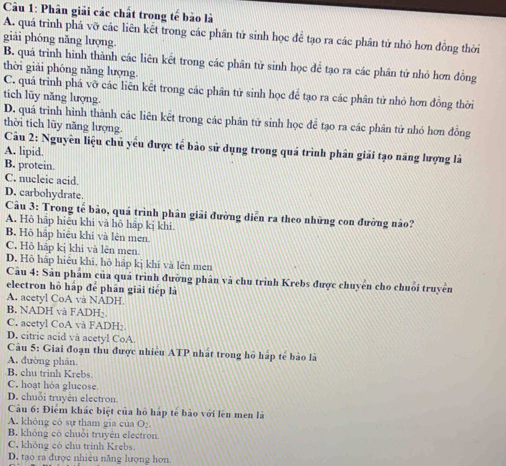 Phân giải các chất trong tế bào là
A. quá trình phá vỡ các liên kết trong các phân tử sinh học để tạo ra các phân tử nhỏ hơn đồng thời
giải phóng năng lượng.
B. quá trình hình thành các liên kết trong các phân tử sinh học để tạo ra các phân tử nhỏ hơn đồng
thời giải phóng năng lượng.
C. quá trình phá vỡ các liên kết trong các phân tử sinh học để tạo ra các phân tử nhỏ hơn đồng thời
tích lũy năng lượng.
D. quá trình hình thành các liên kết trong các phân tử sinh học để tạo ra các phân tử nhỏ hơn đồng
thời tích lũy năng lượng.
Câu 2: Nguyên liệu chủ yểu được tế bào sử dụng trong quá trình phân giải tạo năng lượng là
A. lipid.
B. protein.
C. nucleic acid.
D. carbohydrate.
Câu 3: Trong tế bảo, quá trình phân giải đường diễn ra theo những con đường nảo?
A. Hô hập hiêu khí và hô hập kị khí.
B. Hô hấp hiểu khí và lên men.
C. Hô hấp kị khí và lên men.
D. Hô hấp hiểu khí. hô hấp kị khí và lên men
Câu 4: Sản phẩm của quá trình đường phân và chu trình Krebs được chuyển cho chuỗi truyền
electron hô hấp để phân giải tiếp là
A. acetyl CoA và NADH.
B. NADH và FADH₂.
C. acetyl CoA và FADH₂.
D. citric acid và acetyl CoA.
Câu 5: Giai đoạn thu được nhiều ATP nhất trong hô hấp tể bào là
A. đường phân.
B. chu trinh Krebs.
C. hoạt hóa glucose.
D. chuỗi truyển electron.
Câu 6: Điểm khác biệt của hô hấp tế bào với lên men là
A. không có sự tham gia của O_2.
B. không có chuỗi truyển electron.
C. không có chu trình Krebs.
D. tạo ra được nhiều năng lượng hơn.