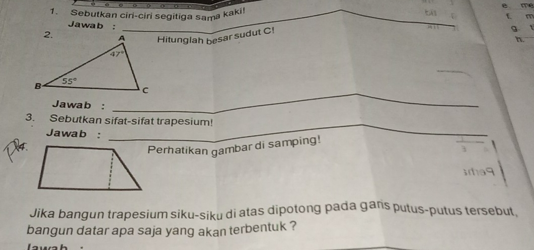 me
1. Sebutkan ciri-ciri segitiga sama kaki!
bi
f m
Jawab :
Hitunglah besar sudut C!
g
n.
_
_C
Jawab :
3. Sebutkan sifat-sifat trapesium!
Jawab :
_
4.
Perhatikan gambar di samping!
srha9
Jika bangun trapesium siku-siku di atas dipotong pada gans putus-putus tersebut,
bangun datar apa saja yang akan terbentuk ?