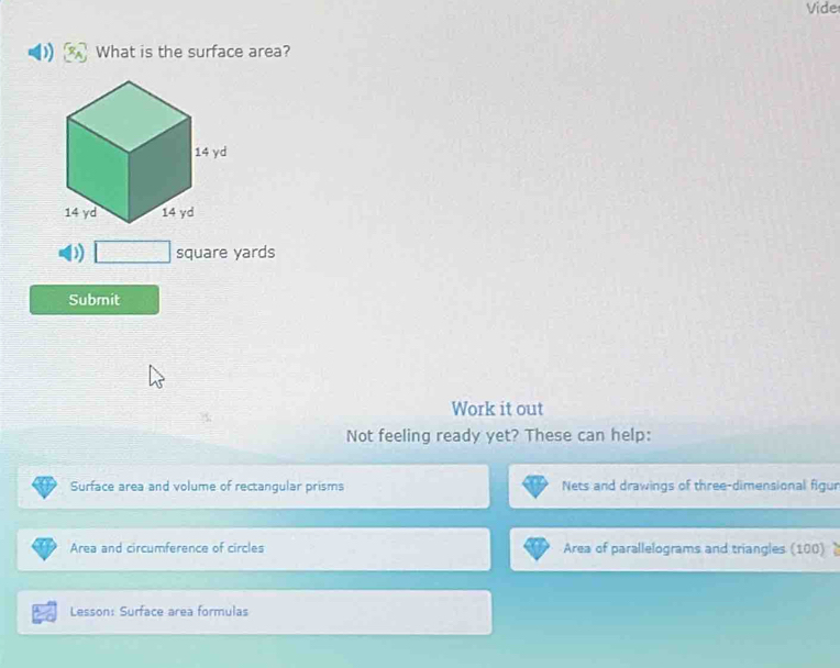 Vide 
What is the surface area? 
) square yards
Submit 
Work it out 
Not feeling ready yet? These can help: 
Surface area and volume of rectangular prisms Nets and drawings of three-dimensional figur 
Area and circumference of circles Area of parallelograms and triangles (100) 
Lesson: Surface area formulas