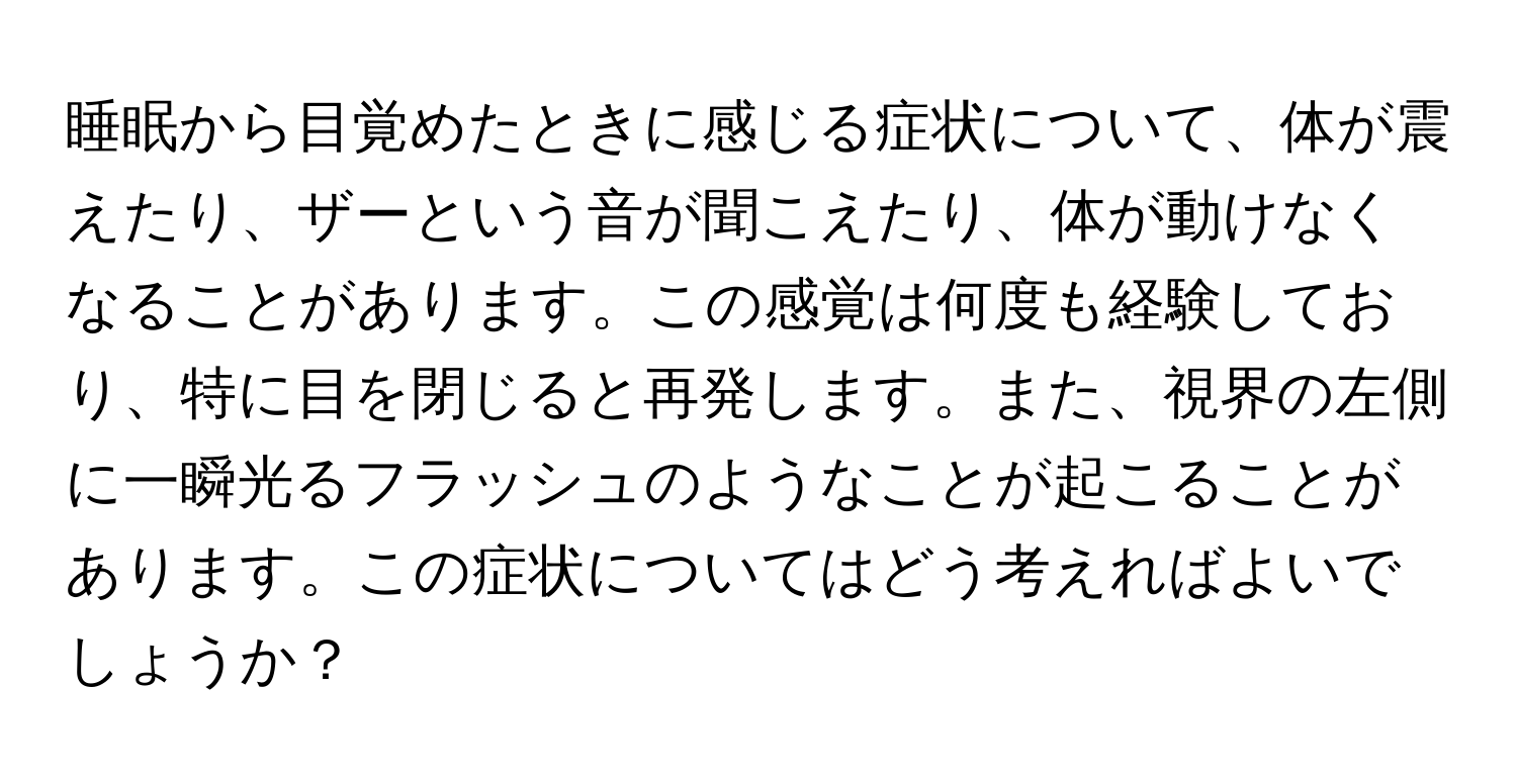 睡眠から目覚めたときに感じる症状について、体が震えたり、ザーという音が聞こえたり、体が動けなくなることがあります。この感覚は何度も経験しており、特に目を閉じると再発します。また、視界の左側に一瞬光るフラッシュのようなことが起こることがあります。この症状についてはどう考えればよいでしょうか？