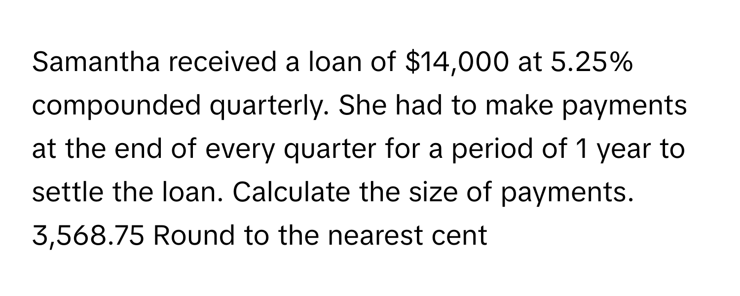 Samantha received a loan of $14,000 at 5.25% compounded quarterly. She had to make payments at the end of every quarter for a period of 1 year to settle the loan. Calculate the size of payments. 3,568.75 Round to the nearest cent