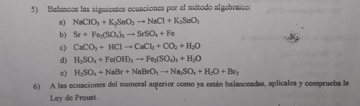 Balancea las siguientes ecuaciones por el método algebraico: 
a) NaClO_3+K_2SnO_2to NaCl+K_2SnO_3
b) Sr+Fe_2(SO_4)_3to SrSO_4+Fe
c) CaCO_3+HClto CaCl_2+CO_2+H_2O
d) H_2SO_4+Fe(OH)_3to Fe_2(SO_4)_3+H_2O
c) H_2SO_4+NaBr+NaBrO_3to Na_2SO_4+H_2O+Br_2
6) A las ecuaciones del numeral anterior como ya están balanceadas, aplícales y comprueba la 
Ley de Proust.