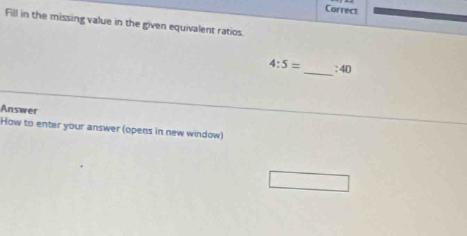 Correct 
Fill in the missing value in the given equivalent ratios. 
_
4:5= :40
Answer 
How to enter your answer (opens in new window)