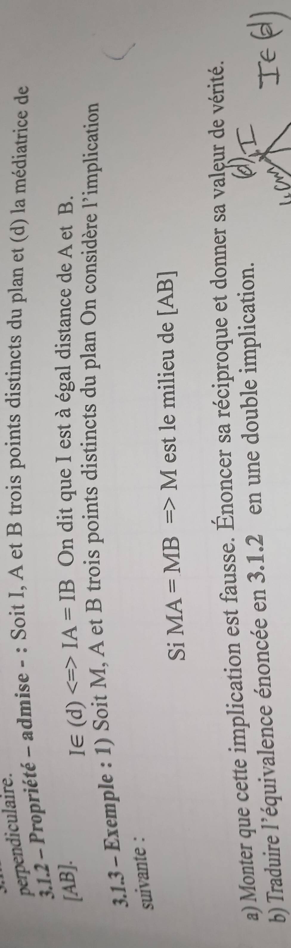 perpendiculaire. 
3.1.2 - Propriété - admise - : Soit I, A et B trois points distincts du plan et (d) la médiatrice de 
[ AB ]. On dit que I est à égal distance de A et B. 
I∈ (d)Longleftrightarrow IA=IB
3.1.3 - Exemple : 1) Soit M, A et B trois points distincts du plan On considère l’implication 
suivante : 
Si MA=MBRightarrow M est le milieu de [ AB ] 
a) Monter que cette implication est fausse. Énoncer sa réciproque et donner sa valeur de vérité. 
b) Traduire l’équivalence énoncée en 3.1.2 en une double implication.