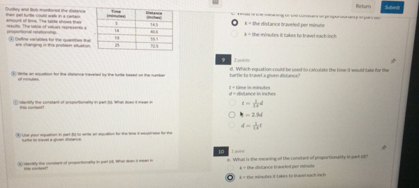 Return Submit
Dudley and lob monitored the distance e fmat i the mearing of the constant or proporounany i par t
their pet turtle could walk in a certain
amount of time. The table shows their the distance traveled per minute
k=
proportional relationship. results. The table of values represents a the minutes it takes to travel each inch
k=
④ Defline variables for the quantities tha
are changing in this problem situation
2 points
④ Write an equation for the distance traveled by the turtle based on the number turtle to travel a given distance? d. Which equation could be used to calculate the time it would take for the
of minutes
t= time in minutes
d= distance in inches
④ Identify the constant of proportionality in part (b). What does it mean in
this context?
t= 1/2.9 d
t=2.9d
d= 1/13 t
④ Use your equation in part (b) to write an equation for the time it would lake for the
turtle to travel a given dislance.
10 1 poine
④ Identify the constant of proportionality in part (d). Whil does it mean in e. What is the meaning of the constant of proportionanity in part (d)?
tis context? the distance traveled per minute
A=
k= the minutes it takes to travel each inch