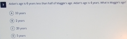 > Aidan's age is 6 years less than half of Maggie's age. Aldan's age is 4 years. What is Maggie's age?
A 10 years
B 2 years
c) 20 years
0 ) 5 years