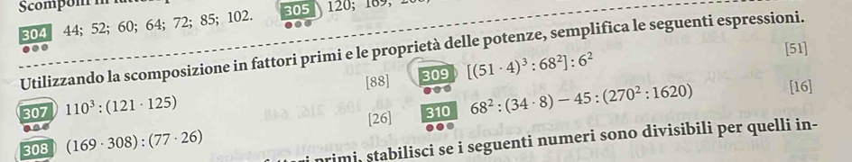 305
304 44; 52; 60; 64; 72; 85; 102. 120; 189, 
a 
Utilizzando la scomposizione in fattori primi e le proprietà delle potenze, semplifica le seguenti espressioni. [51] 
[88] 309 [(51· 4)^3:68^2]:6^2
307 110^3:(121· 125)
310
308 (169· 308):(77· 26) [26] 68^2:(34· 8)-45:(270^2:1620)
[16] 
primi, stabilisci se i seguenti numeri sono divisibili per quelli in-