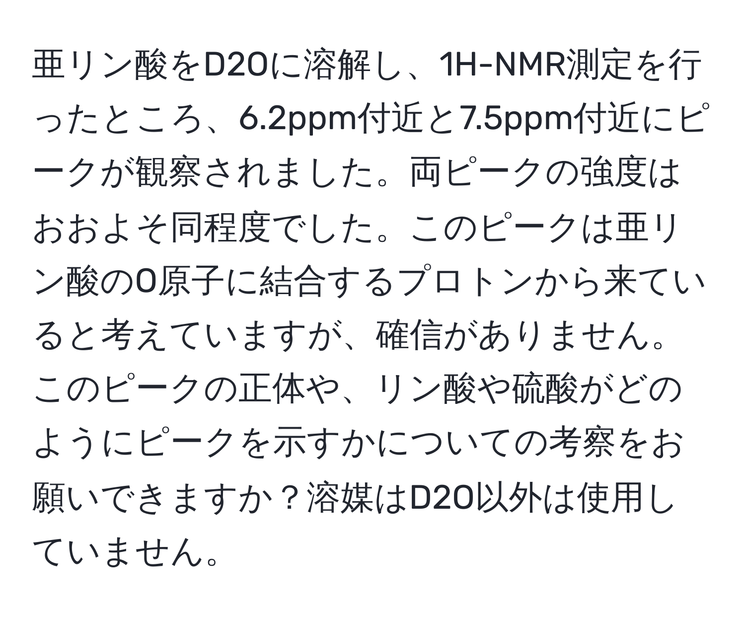 亜リン酸をD2Oに溶解し、1H-NMR測定を行ったところ、6.2ppm付近と7.5ppm付近にピークが観察されました。両ピークの強度はおおよそ同程度でした。このピークは亜リン酸のO原子に結合するプロトンから来ていると考えていますが、確信がありません。このピークの正体や、リン酸や硫酸がどのようにピークを示すかについての考察をお願いできますか？溶媒はD2O以外は使用していません。