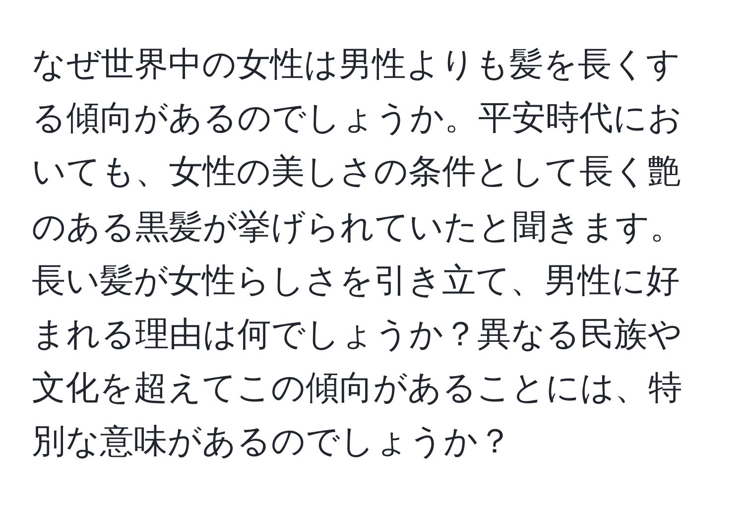 なぜ世界中の女性は男性よりも髪を長くする傾向があるのでしょうか。平安時代においても、女性の美しさの条件として長く艶のある黒髪が挙げられていたと聞きます。長い髪が女性らしさを引き立て、男性に好まれる理由は何でしょうか？異なる民族や文化を超えてこの傾向があることには、特別な意味があるのでしょうか？