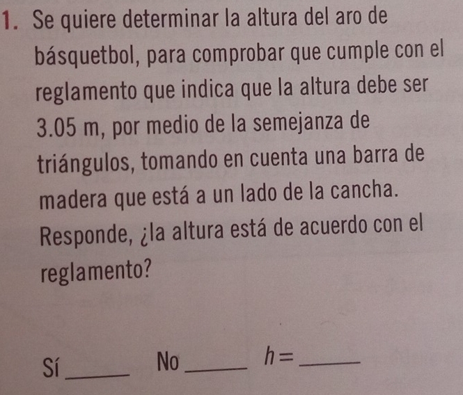 Se quiere determinar la altura del aro de
básquetbol, para comprobar que cumple con el
reglamento que indica que la altura debe ser
3.05 m, por medio de la semejanza de
triángulos, tomando en cuenta una barra de
madera que está a un lado de la cancha.
Responde, ¿la altura está de acuerdo con el
reglamento?
Sí_
No_
_ h=