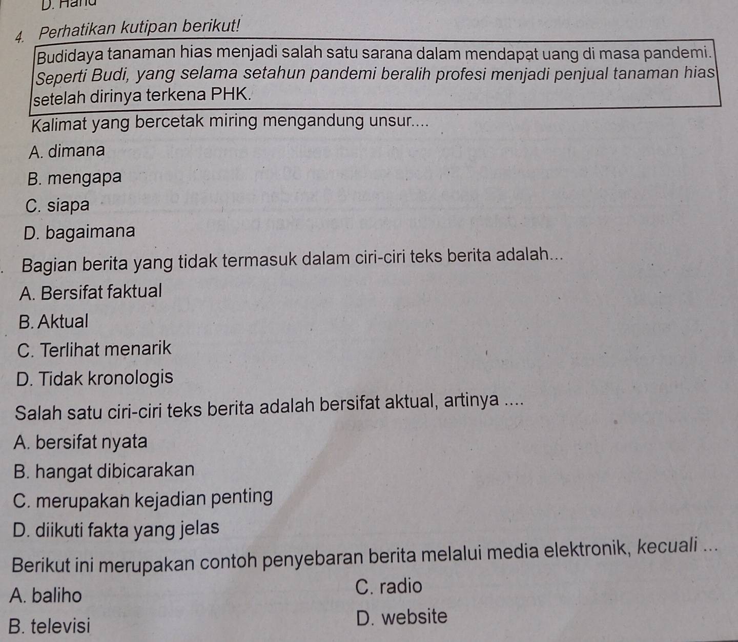 Hand
4. Perhatikan kutipan berikut!
Budidaya tanaman hias menjadi salah satu sarana dalam mendapạt uang di masa pandemi.
Seperti Budi, yang selama setahun pandemi beralih profesi menjadi penjual tanaman hias
setelah dirinya terkena PHK.
Kalimat yang bercetak miring mengandung unsur....
A. dimana
B. mengapa
C. siapa
D. bagaimana
Bagian berita yang tidak termasuk dalam ciri-ciri teks berita adalah...
A. Bersifat faktual
B. Aktual
C. Terlihat menarik
D. Tidak kronologis
Salah satu ciri-ciri teks berita adalah bersifat aktual, artinya ....
A. bersifat nyata
B. hangat dibicarakan
C. merupakan kejadian penting
D. diikuti fakta yang jelas
Berikut ini merupakan contoh penyebaran berita melalui media elektronik, kecuali ...
A. baliho C. radio
B. televisi D. website