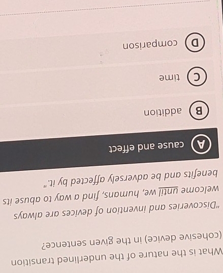 What is the nature of the underlined transition
(cohesive device) in the given sentence?
“'Discoveries and invention of devices are always
welcome until we, humans, find a way to abuse its
benefits and be adversely affected by it."
A cause and effect
Baddition
Ctime
Dcomparison
