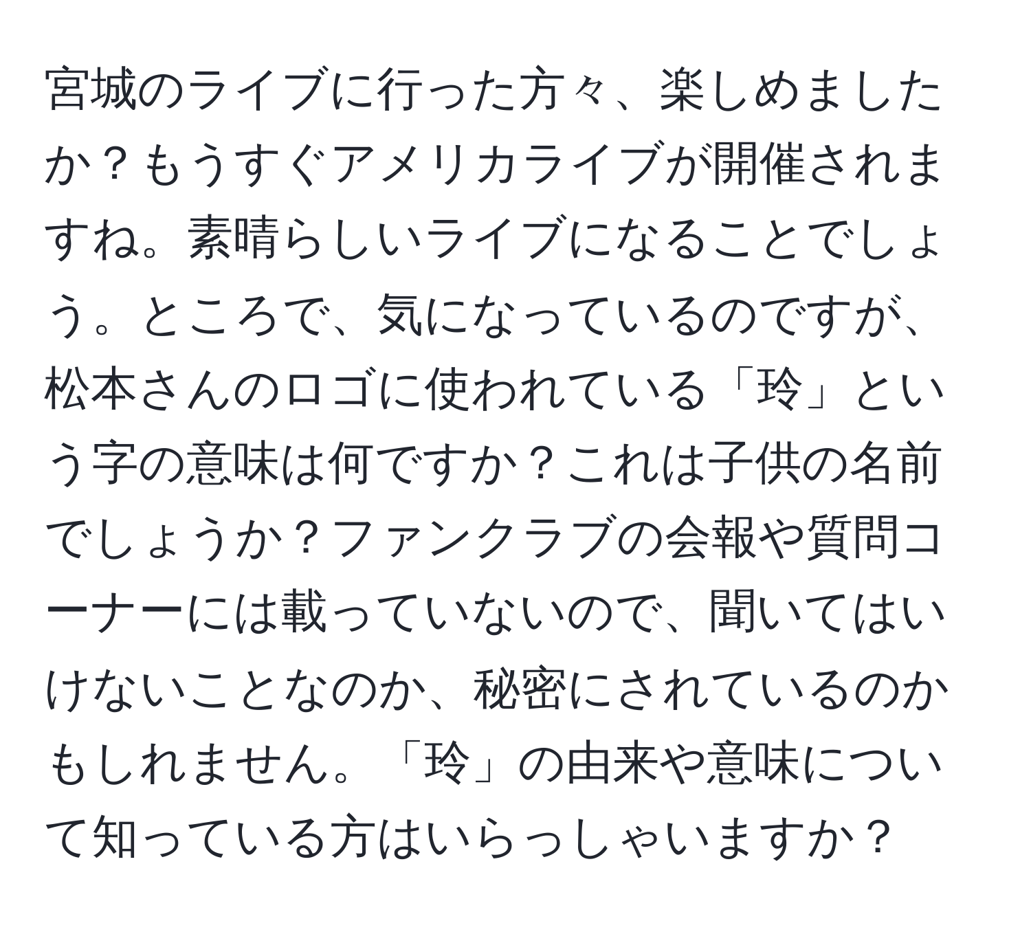 宮城のライブに行った方々、楽しめましたか？もうすぐアメリカライブが開催されますね。素晴らしいライブになることでしょう。ところで、気になっているのですが、松本さんのロゴに使われている「玲」という字の意味は何ですか？これは子供の名前でしょうか？ファンクラブの会報や質問コーナーには載っていないので、聞いてはいけないことなのか、秘密にされているのかもしれません。「玲」の由来や意味について知っている方はいらっしゃいますか？