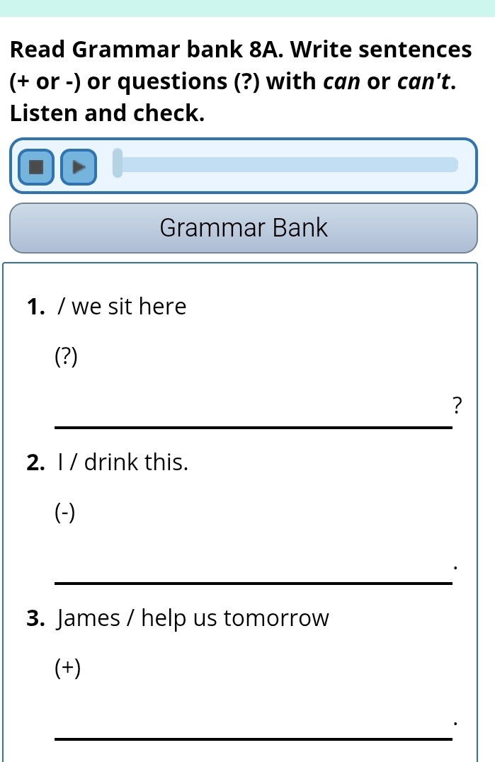 Read Grammar bank 8A. Write sentences 
(+ or -) or questions (?) with can or can't. 
Listen and check. 
Grammar Bank 
1. / we sit here 
(?) 
_ 
? 
2. I / drink this. 
(-) 
_ 
3. James / help us tomorrow 
(+) 
_