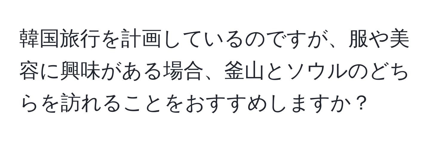 韓国旅行を計画しているのですが、服や美容に興味がある場合、釜山とソウルのどちらを訪れることをおすすめしますか？