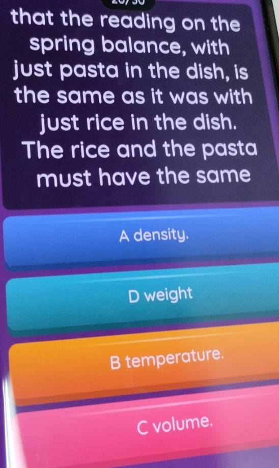 that the reading on the
spring balance, with
just pasta in the dish, is
the same as it was with
just rice in the dish.
The rice and the pasta
must have the same
A density.
D weight
B temperature.
C volume.