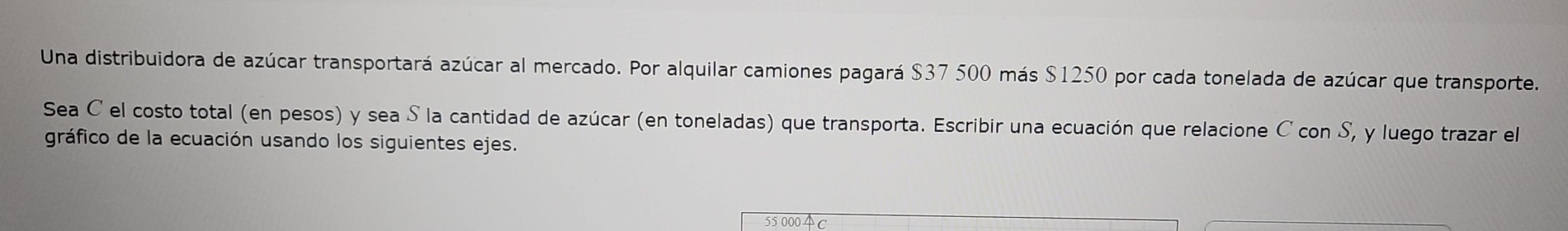 Una distribuidora de azúcar transportará azúcar al mercado. Por alquilar camiones pagará $37 500 más $1250 por cada tonelada de azúcar que transporte. 
Sea C el costo total (en pesos) y sea S la cantidad de azúcar (en toneladas) que transporta. Escribir una ecuación que relacione C con S, y luego trazar el 
gráfico de la ecuación usando los siguientes ejes. 
55 0004c