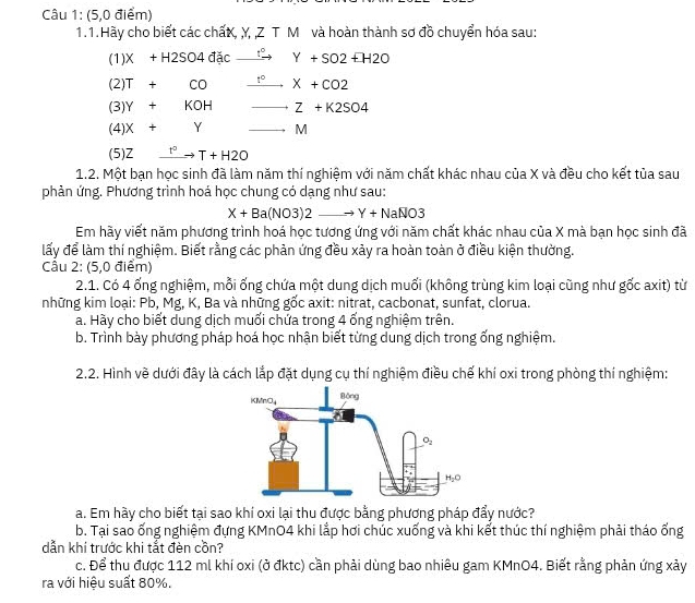 (5,0 điểm)
1.1. Hãy cho biết các chấK, Y, ,Z T M và hoàn thành sơ đồ chuyển hóa sau:
(1)X+H2SO4ddcto Y°Y+SO2EH2O
(2)T+CO _ 1° to X+CO2
(3)Y+KOH Z+K2SO4
(4)X+Y M
(5)Z _ t^2to T+H2O
1.2. Một bạn học sinh đã làm năm thí nghiệm với năm chất khác nhau của X và đều cho kết tủa sau
phản ứng. Phương trình hoá học chung có dạng như sau:
X+Ba(NO3)2 _ - Y+NaNO3
Em hãy viết năm phương trình hoá học tương ứng với năm chất khác nhau của X mà bạn học sinh đã
lấy để làm thí nghiệm. Biết rằng các phản ứng đều xảy ra hoàn toàn ở điều kiện thường.
Câu 2: (5,0 điểm)
2.1. Có 4 ống nghiệm, mỗi ống chứa một dung dịch muối (không trùng kim loại cũng như gốc axit) từ
những kim loại: Pb, Mg, K, Ba và những gốc axit: nitrat, cacbonat, sunfat, clorua.
a. Hày cho biết dung dịch muối chứa trong 4 ống nghiệm trên.
b. Trình bày phương pháp hoá học nhận biết từng dung dịch trong ống nghiệm.
2.2. Hình về dưới đây là cách lắp đặt dụng cụ thí nghiệm điều chế khí oxi trong phòng thí nghiệm:
a. Em hầy cho biết tại sao khí oxi lại thu được bằng phương pháp đẩy nước?
b. Tại sao ống nghiệm đựng KMnO4 khi lắp hơi chúc xuống và khi kết thúc thí nghiệm phải tháo ống
dẫn khí trước khi tắt đèn cồn?
c. Để thu được 112 ml khí oxi (ở đktc) cần phải dùng bao nhiêu gam KMnO4. Biết rằng phản ứng xảy
ra với hiệu suất 80%.