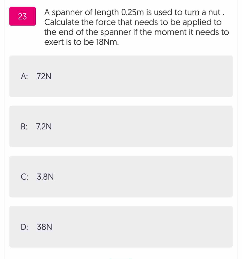 A spanner of length 0.25m is used to turn a nut .
Calculate the force that needs to be applied to
the end of the spanner if the moment it needs to
exert is to be 18Nm.
A: 72N
B: 7.2N
C: 3.8N
D: 38N