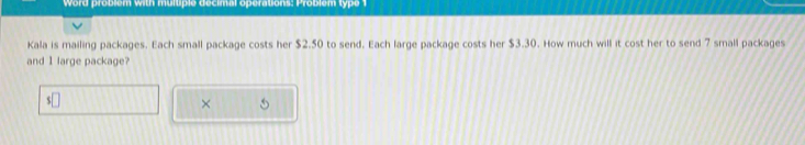 Word problem with multiple decimal operations: Problem type 1 
Kala is mailing packages. Each small package costs her $2.50 to send. Each large package costs her $3.30. How much will it cost her to send 7 small packages 
and 1 large package? 
× 5