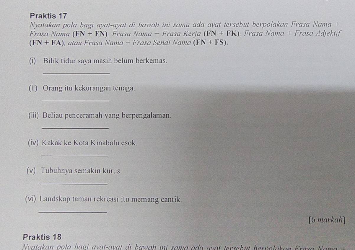 Praktis 17 
Nyatakan pola bagi ayat-ayat di bawah ini sama ada ayat tersebut berpolakan Frasa Nama + 
Frasa Nama (FN+FN) Frasa NC ama + Frasa Kerja (FN+FK) , Frasa Nama + Frasa Adjektif
(FN+FA) , atau Frasa Nama + Frasa Sendi Nama (FN+FS). 
(i) Bilik tidur saya masih belum berkemas. 
_ 
(ii) Orang itu kekurangan tenaga. 
_ 
(iii) Beliau penceramah yang berpengalaman. 
_ 
(iv) Kakak ke Kota Kinabalu esok. 
_ 
(v) Tubuhnya semakin kurus. 
_ 
(vi) Landskap taman rekreasi itu memang cantik. 
_ 
[6 markah] 
Praktis 18 
Nvatakan pola bagi avat-avat di bawah ini sama ada avat tersebut berpolakan Frasa Nama