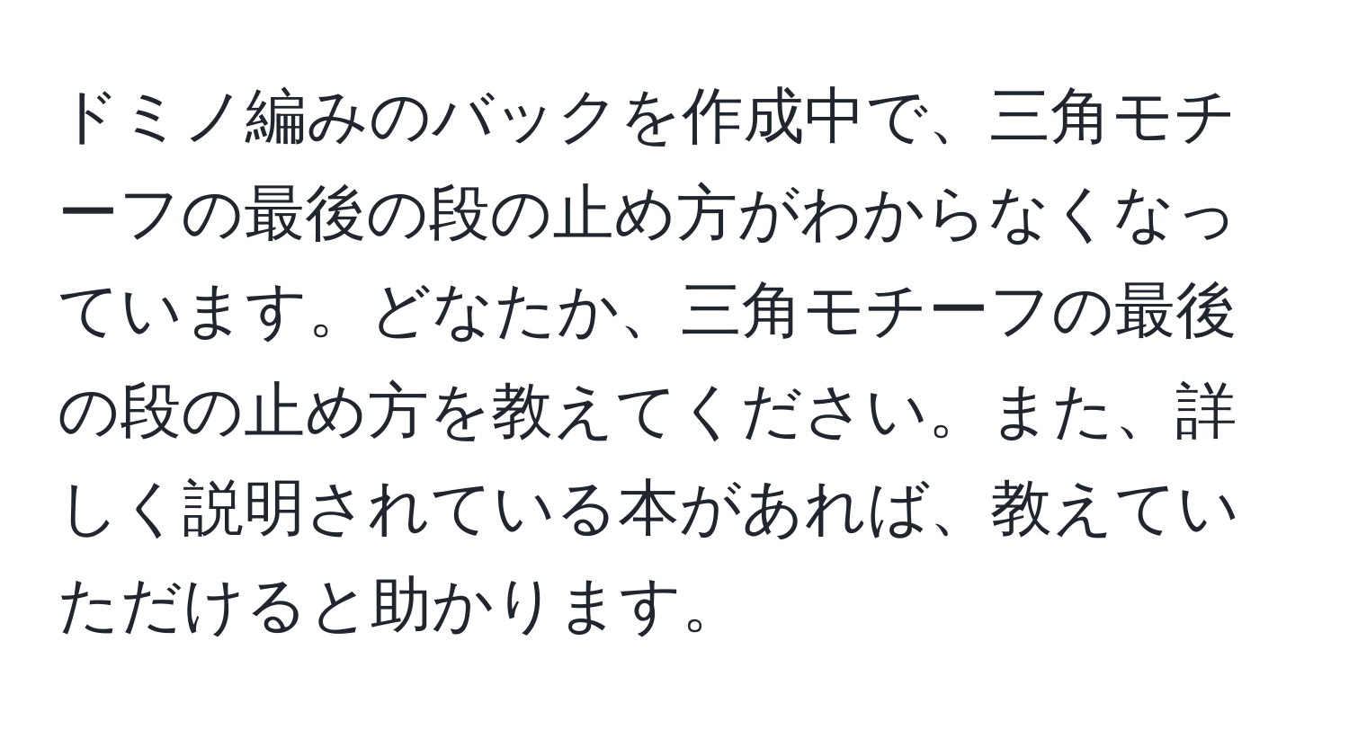 ドミノ編みのバックを作成中で、三角モチーフの最後の段の止め方がわからなくなっています。どなたか、三角モチーフの最後の段の止め方を教えてください。また、詳しく説明されている本があれば、教えていただけると助かります。