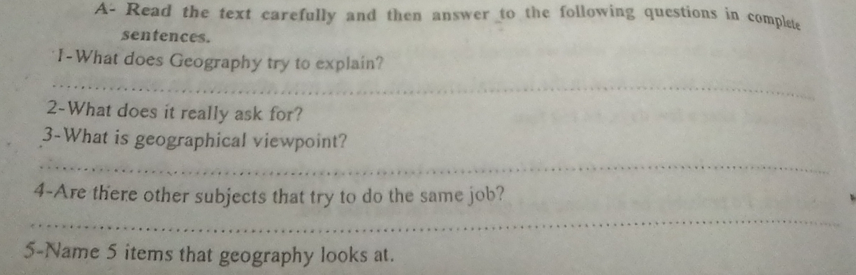 A- Read the text carefully and then answer to the following questions in complete 
sentences. 
I-What does Geography try to explain? 
_ 
2-What does it really ask for? 
3-What is geographical viewpoint? 
_ 
4-Are there other subjects that try to do the same job? 
_ 
5-Name 5 items that geography looks at.