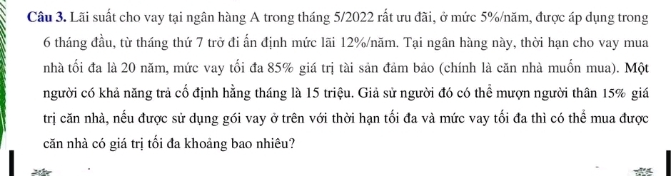 Lãi suất cho vay tại ngân hàng A trong tháng 5/2022 rất ưu đãi, ở mức 5% /năm, được áp dụng trong
6 tháng đầu, từ tháng thứ 7 trở đi ấn định mức lãi 12% /năm. Tại ngân hàng này, thời hạn cho vay mua 
nhà tối đa là 20 năm, mức vay tối đa 85% giá trị tài sản đảm bảo (chính là căn nhà muốn mua). Một 
người có khả năng trả cố định hằng tháng là 15 triệu. Giả sử người đó có thể mượn người thân 15% giá 
trị căn nhà, nếu được sử dụng gói vay ở trên với thời hạn tối đa và mức vay tối đa thì có thể mua được 
căn nhà có giá trị tối đa khoảng bao nhiêu?