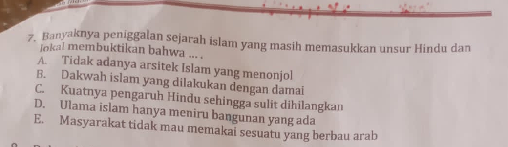 Banyaknya peniggalan sejarah islam yang masih memasukkan unsur Hindu dan
Iokal membuktikan bahwa ... .
A. Tidak adanya arsitek Islam yang menonjol
B. Dakwah islam yang dilakukan dengan damai
C. Kuatnya pengaruh Hindu sehingga sulit dihilangkan
D. Ulama islam hanya meniru bangunan yang ada
E. Masyarakat tidak mau memakai sesuatu yang berbau arab