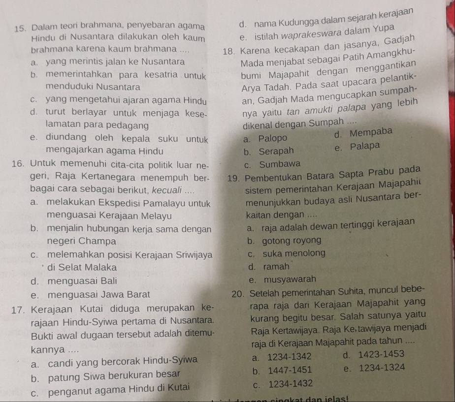 Dalam teori brahmana, penyebaran agama d. nama Kudungga dalam sejarah kerajaan
Hindu di Nusantara dilakukan oleh kaum e. istilah waprakeswara dalam Yupa
brahmana karena kaum brahmana ... 18. Karena kecakapan dan jasanya, Gadjah
a. yang merintis jalan ke Nusantara
Mada menjabat sebagai Patih Amangkhu-
b. memerintahkan para kesatria untuk bumi Majapahit dengan menggantikan
menduduki Nusantara
Arya Tadah. Pada saat upacara pelantik-
c. yang mengetahui ajaran agama Hindu an, Gadjah Mada mengucapkan sumpah-
d. turut berlayar untuk menjaga kese- nya yaitu tan amukti palapa yang lebih
lamatan para pedagang dikenal dengan Sumpah ....
e. diundang oleh kepala suku untuk a. Palopo
d. Mempaba
mengajarkan agama Hindu b. Serapah e. Palapa
16. Untuk memenuhi cita-cita politik luar ne- c. Sumbawa
geri, Raja Kertanegara menempuh ber- 19. Pembentukan Batara Sapta Prabu pada
bagai cara sebagai berikut, kecuali ....
sistem pemerintahan Kerajaan Majapahi
a. melakukan Ekspedisi Pamalayu untuk menunjukkan budaya asli Nusantara ber-
menguasai Kerajaan Melayu kaitan dengan ....
b. menjalin hubungan kerja sama dengan a. raja adalah dewan tertinggi kerajaan
negeri Champa b. gotong royong
c. melemahkan posisi Kerajaan Sriwijaya c. suka menolong
di Selat Malaka d. ramah
d. menguasai Bali e. musyawarah
e. menguasai Jawa Barat 20. Setelah pemerintahan Suhita, muncul bebe-
17. Kerajaan Kutai diduga merupakan ke- rapa raja dari Kerajaan Majapahit yan
rajaan Hindu-Syiwa pertama di Nusantara. kurang begitu besar. Salah satunya yaitu
Bukti awal dugaan tersebut adalah ditemu- Raja Kertawijaya. Raja Ke tawijaya menjadi
kannya .... raja di Kerajaan Majapahit pada tahun ....
a. candi yang bercorak Hindu-Syiwa a. 1234-1342 d. 1423-1453
b. patung Siwa berukuran besar b. 1447-1451 e. 1234-1324
c. penganut agama Hindu di Kutai c. 1234-1432